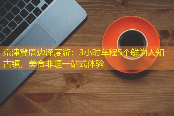 京津冀周边深度游:3小时车程5个鲜为人知古镇,美食非遗一站式体验 京津冀周边深度游:3小时车程5个鲜为人知古镇,美食非遗一站式体验