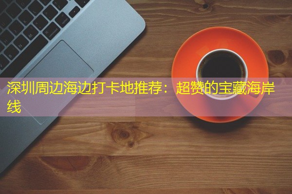 深圳周边海边打卡地推荐:超赞的宝藏海岸线