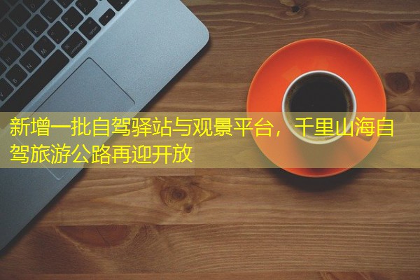 新增一批自驾驿站与观景平台,千里山海自驾旅游公路再迎开放
