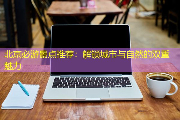 北京必游景点推荐:解锁城市与自然的双重魅力 北京必游景点推荐:解锁城市与自然的双重魅力