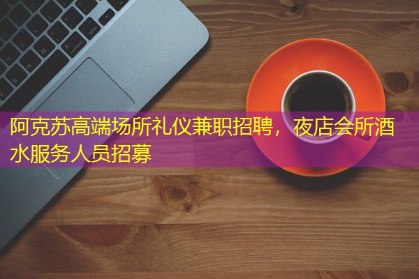 阿克苏高端场所礼仪兼职招聘,夜店会所酒水服务人员招募