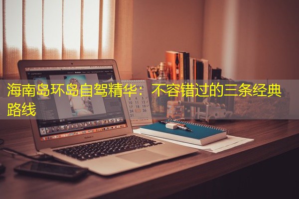 海南岛环岛自驾精华:不容错过的三条经典路线 海南岛环岛自驾精华:不容错过的三条经典路线