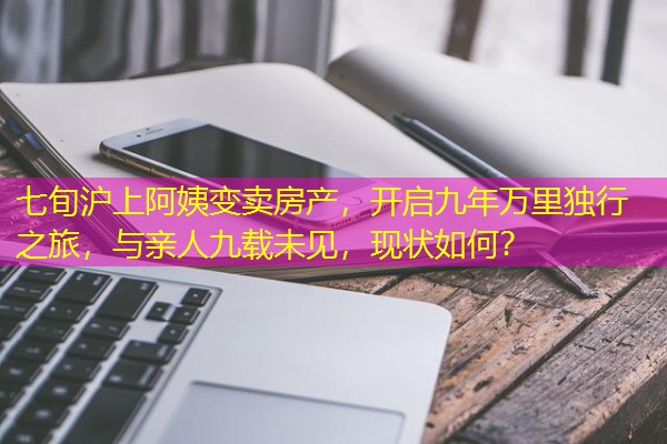 七旬沪上阿姨变卖房产,开启九年万里独行之旅,与亲人九载未见,现状如何? 七旬沪上阿姨变卖房产,开启九年万里独行之旅,与亲人九载未见,现状如何?