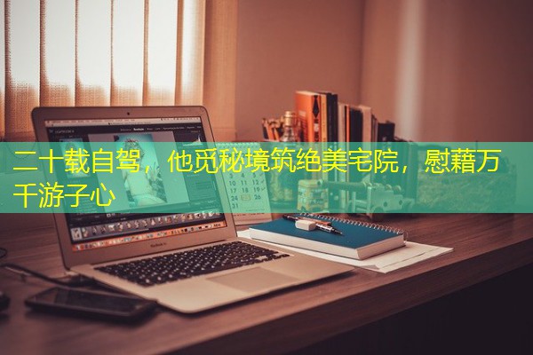 二十载自驾,他觅秘境筑绝美宅院,慰藉万千游子心 二十载自驾,他觅秘境筑绝美宅院,慰藉万千游子心