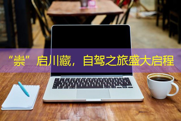 “崇”启川藏,自驾之旅盛大启程 “崇”启川藏,自驾之旅盛大启程