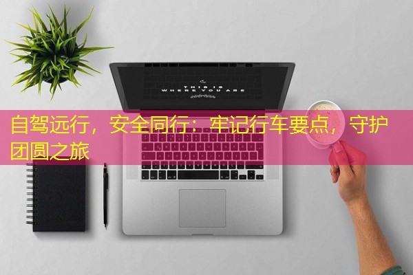 自驾远行,安全同行:牢记行车要点,守护团圆之旅