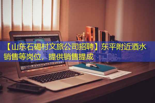 【山东石碣村文旅公司招聘】东平附近酒水销售等岗位,提供销售提成 【山东石碣村文旅公司招聘】东平附近酒水销售等岗位,提供销售提成