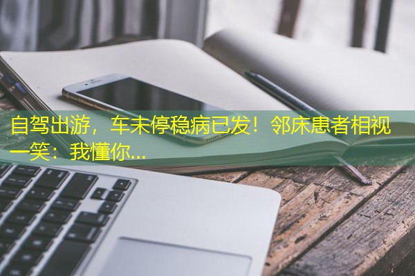 自驾出游,车未停稳病已发!邻床患者相视一笑:我懂你…
