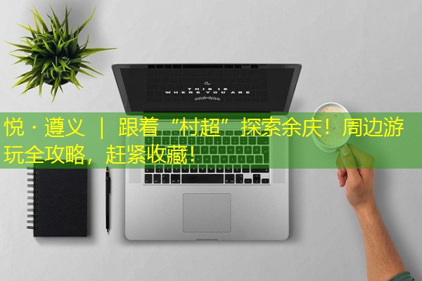 悦・遵义 | 跟着“村超”探索余庆!周边游玩全攻略,赶紧收藏!