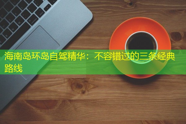 海南岛环岛自驾精华:不容错过的三条经典路线 海南岛环岛自驾精华:不容错过的三条经典路线