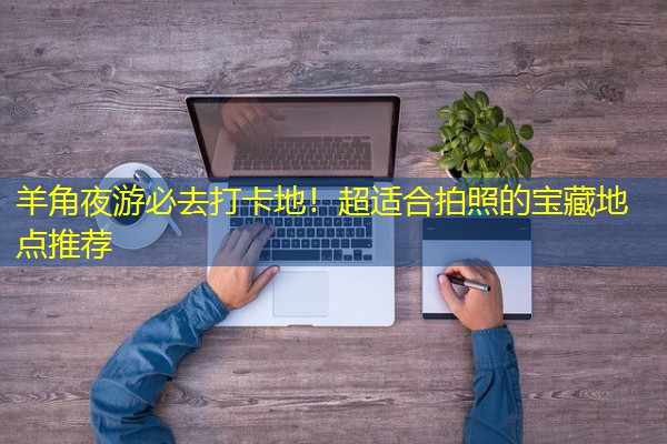 羊角夜游必去打卡地!超适合拍照的宝藏地点推荐 羊角夜游必去打卡地!超适合拍照的宝藏地点推荐