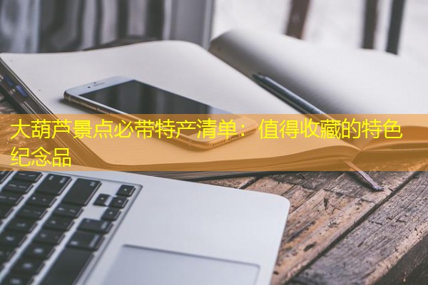 大葫芦景点必带特产清单:值得收藏的特色纪念品 大葫芦景点必带特产清单:值得收藏的特色纪念品