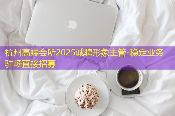 杭州高端会所2025诚聘形象主管-稳定业务驻场直接招募 杭州高端会所2025诚聘形象主管-稳定业务驻场直接招募