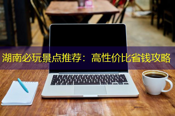 湖南必玩景点推荐:高性价比省钱攻略 湖南必玩景点推荐:高性价比省钱攻略