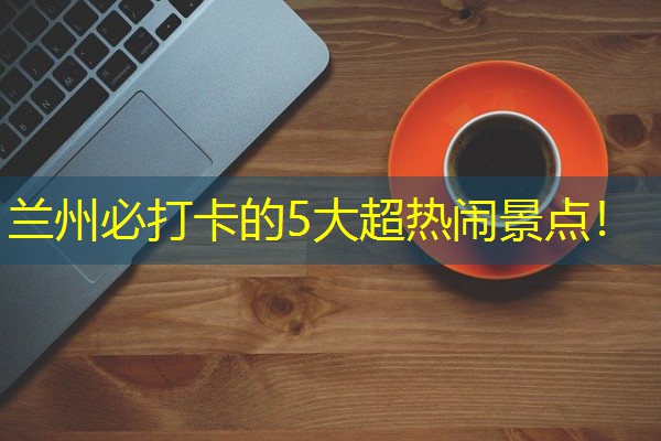 兰州必打卡的5大超热闹景点!