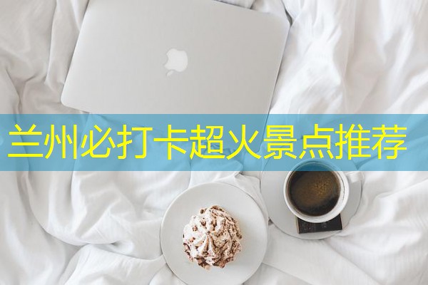 兰州必打卡超火景点推荐 兰州必打卡超火景点推荐