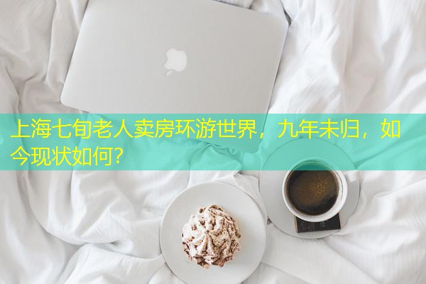 上海七旬老人卖房环游世界,九年未归,如今现状如何?