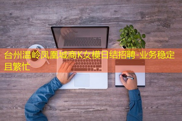 台州温岭凤凰城商K女模日结招聘-业务稳定且繁忙 台州温岭凤凰城商K女模日结招聘-业务稳定且繁忙