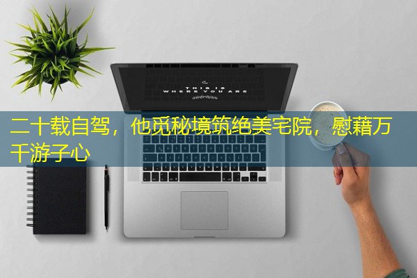 二十载自驾,他觅秘境筑绝美宅院,慰藉万千游子心