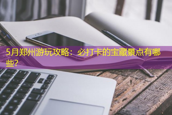 5月郑州游玩攻略:必打卡的宝藏景点有哪些?