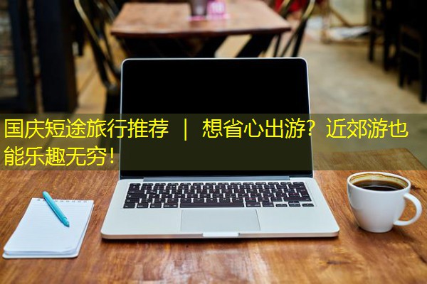 国庆短途旅行推荐 | 想省心出游?近郊游也能乐趣无穷!