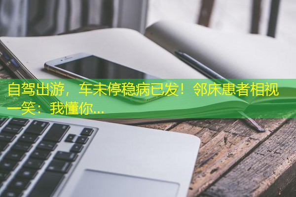 自驾出游,车未停稳病已发!邻床患者相视一笑:我懂你… 自驾出游,车未停稳病已发!邻床患者相视一笑:我懂你…