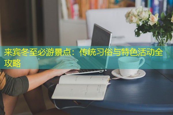 来宾冬至必游景点:传统习俗与特色活动全攻略 来宾冬至必游景点:传统习俗与特色活动全攻略