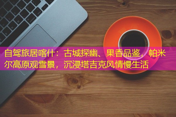 自驾旅居喀什:古城探幽、果香品鉴,帕米尔高原观雪景,沉浸塔吉克风情慢生活 自驾旅居喀什:古城探幽、果香品鉴,帕米尔高原观雪景,沉浸塔吉克风情慢生活