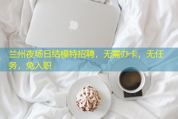 兰州夜场日结模特招聘,无需办卡,无任务,免入职 兰州夜场日结模特招聘,无需办卡,无任务,免入职