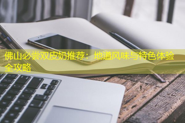 佛山必尝双皮奶推荐:地道风味与特色体验全攻略 佛山必尝双皮奶推荐:地道风味与特色体验全攻略