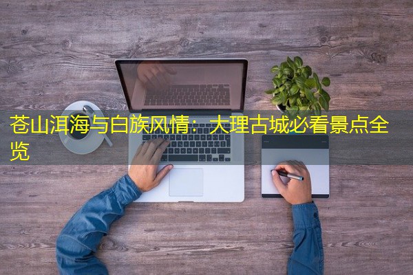 苍山洱海与白族风情:大理古城必看景点全览