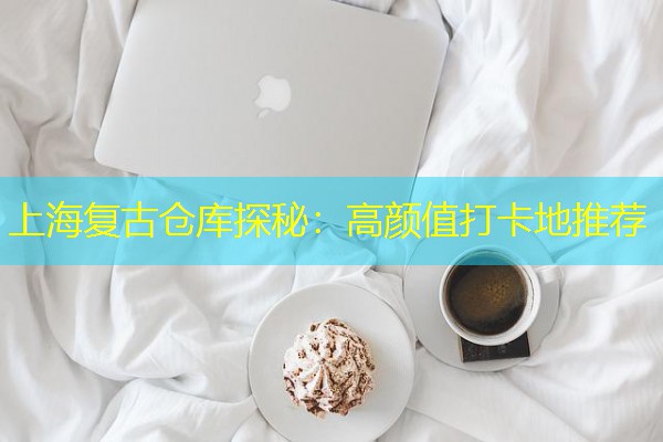 上海复古仓库探秘:高颜值打卡地推荐