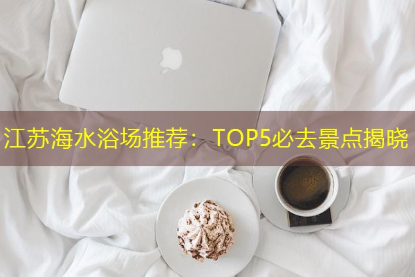 江苏海水浴场推荐:TOP5必去景点揭晓