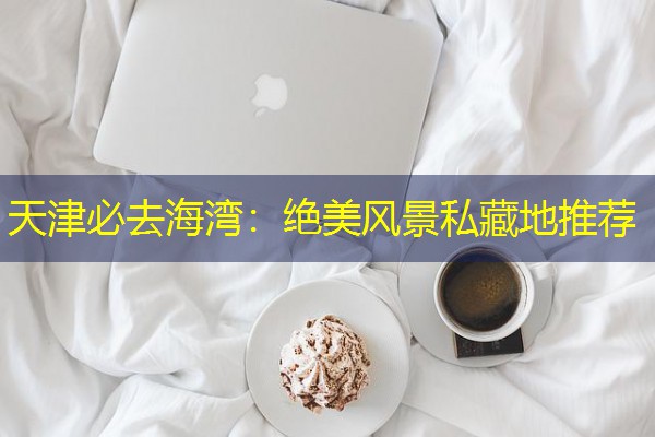 天津必去海湾:绝美风景私藏地推荐 天津必去海湾:绝美风景私藏地推荐