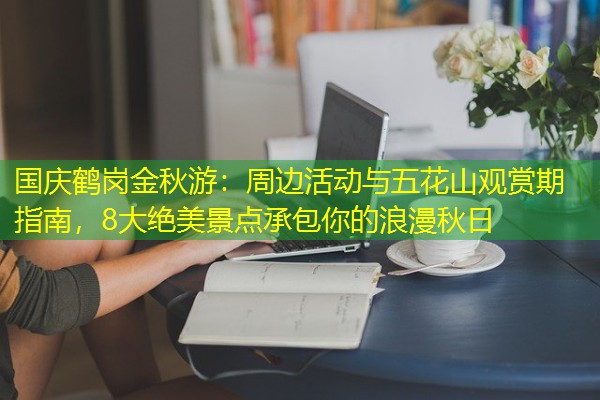 国庆鹤岗金秋游:周边活动与五花山观赏期指南,8大绝美景点承包你的浪漫秋日