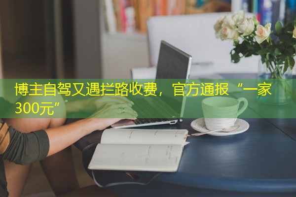 博主自驾又遇拦路收费,官方通报“一家300元” 博主自驾又遇拦路收费,官方通报“一家300元”