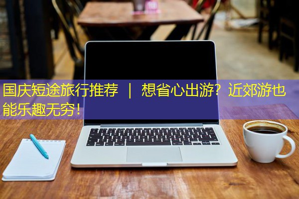 国庆短途旅行推荐 | 想省心出游?近郊游也能乐趣无穷!