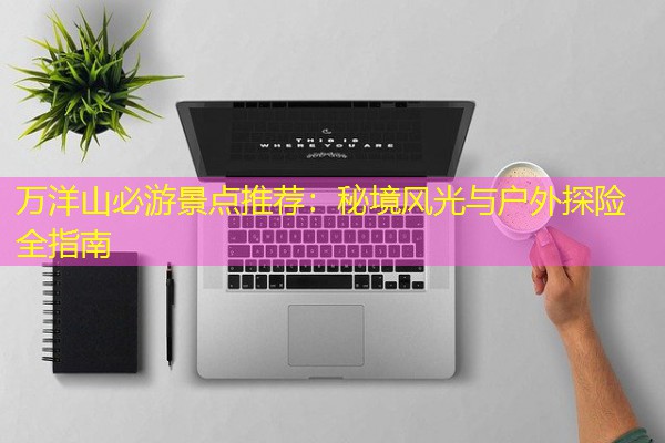 万洋山必游景点推荐:秘境风光与户外探险全指南 万洋山必游景点推荐:秘境风光与户外探险全指南