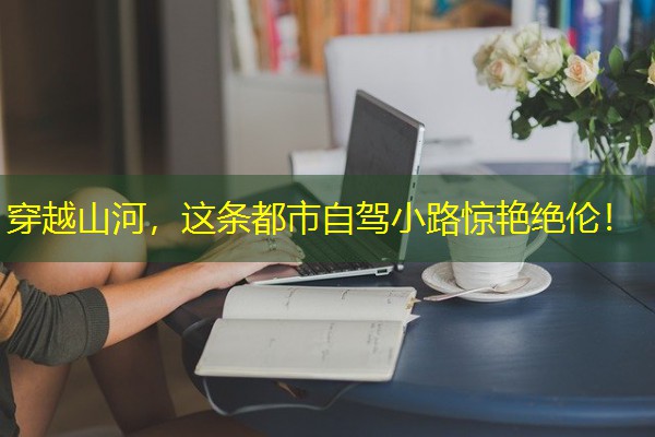 穿越山河,这条都市自驾小路惊艳绝伦! 穿越山河,这条都市自驾小路惊艳绝伦!