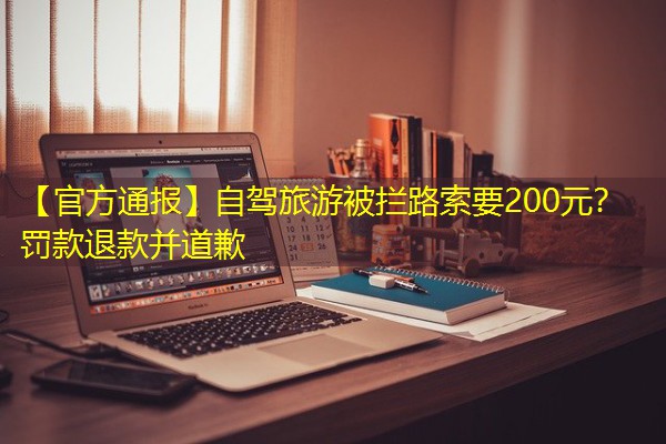 【官方通报】自驾旅游被拦路索要200元?罚款退款并道歉