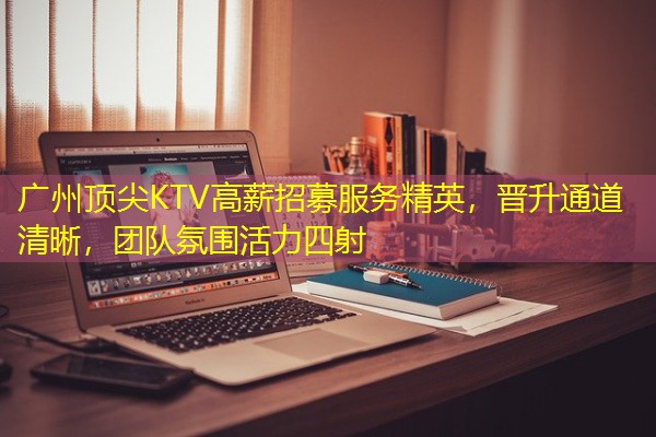 广州顶尖KTV高薪招募服务精英,晋升通道清晰,团队氛围活力四射