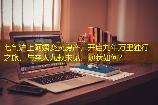 七旬沪上阿姨变卖房产,开启九年万里独行之旅,与亲人九载未见,现状如何?