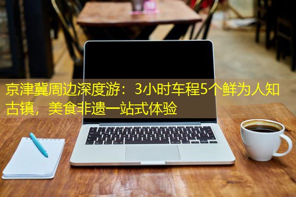 京津冀周边深度游:3小时车程5个鲜为人知古镇,美食非遗一站式体验