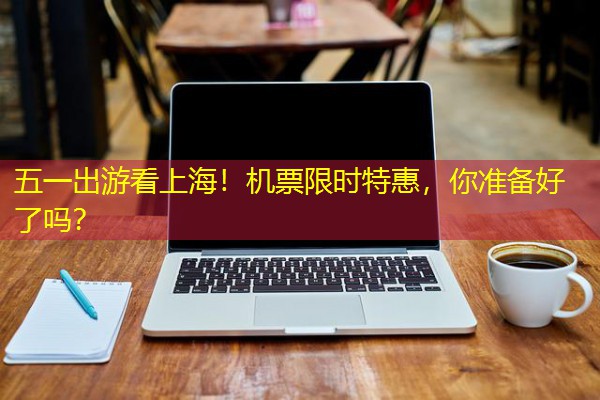 五一出游看上海!机票限时特惠,你准备好了吗? 五一出游看上海!机票限时特惠,你准备好了吗?