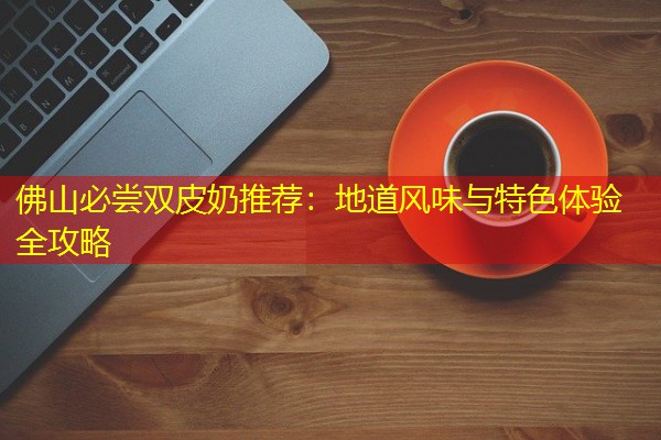 佛山必尝双皮奶推荐:地道风味与特色体验全攻略 佛山必尝双皮奶推荐:地道风味与特色体验全攻略