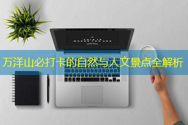 万洋山必打卡的自然与人文景点全解析 万洋山必打卡的自然与人文景点全解析