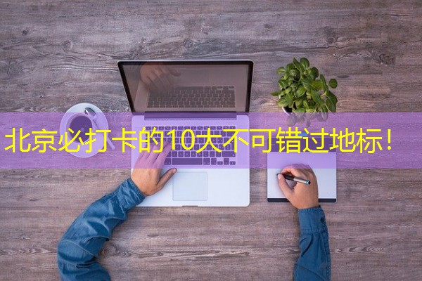 北京必打卡的10大不可错过地标! 北京必打卡的10大不可错过地标!