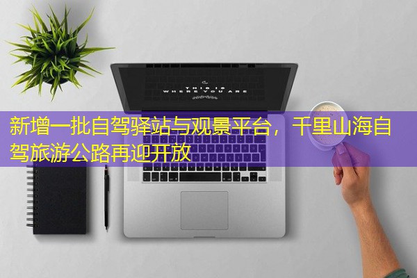 新增一批自驾驿站与观景平台,千里山海自驾旅游公路再迎开放 新增一批自驾驿站与观景平台,千里山海自驾旅游公路再迎开放