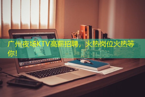 广州夜场KTV高薪招聘,火热岗位火热等你!