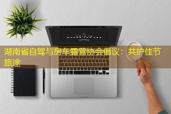 湖南省自驾与房车露营协会倡议:共护佳节旅途 湖南省自驾与房车露营协会倡议:共护佳节旅途